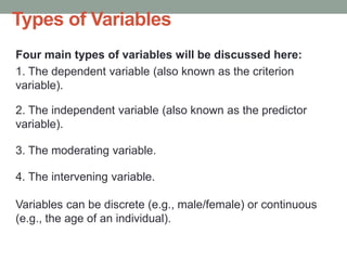 Types of Variables
Four main types of variables will be discussed here:
1. The dependent variable (also known as the criterion
variable).
2. The independent variable (also known as the predictor
variable).
3. The moderating variable.
4. The intervening variable.
Variables can be discrete (e.g., male/female) or continuous
(e.g., the age of an individual).
 