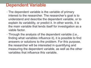 Dependent Variable
• The dependent variable is the variable of primary
interest to the researcher. The researcher‘s goal is to
understand and describe the dependent variable, or to
explain its variability, or predict it. In other words, it is
the main variable that lends itself for investigation as a
viable factor.
• Through the analysis of the dependent variable (i.e.,
finding what variables influence it), it is possible to find
answers or solutions to the problem. For this purpose,
the researcher will be interested in quantifying and
measuring the dependent variable, as well as the other
variables that influence this variable.
 