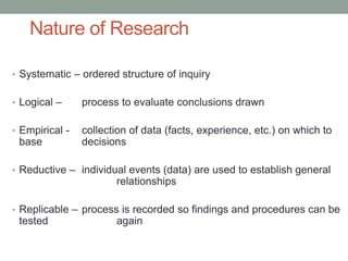 Nature of Research
• Systematic – ordered structure of inquiry
• Logical – process to evaluate conclusions drawn
• Empirical - collection of data (facts, experience, etc.) on which to
base decisions
• Reductive – individual events (data) are used to establish general
relationships
• Replicable – process is recorded so findings and procedures can be
tested again
 