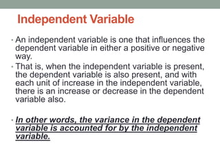 Independent Variable
• An independent variable is one that influences the
dependent variable in either a positive or negative
way.
• That is, when the independent variable is present,
the dependent variable is also present, and with
each unit of increase in the independent variable,
there is an increase or decrease in the dependent
variable also.
• In other words, the variance in the dependent
variable is accounted for by the independent
variable.
 