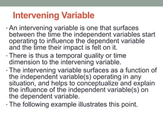 Intervening Variable
• An intervening variable is one that surfaces
between the time the independent variables start
operating to influence the dependent variable
and the time their impact is felt on it.
• There is thus a temporal quality or time
dimension to the intervening variable.
• The intervening variable surfaces as a function of
the independent variable(s) operating in any
situation, and helps to conceptualize and explain
the influence of the independent variable(s) on
the dependent variable.
• The following example illustrates this point.
 