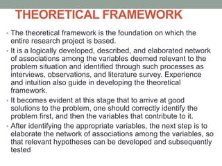THEORETICAL FRAMEWORK
• The theoretical framework is the foundation on which the
entire research project is based.
• It is a logically developed, described, and elaborated network
of associations among the variables deemed relevant to the
problem situation and identified through such processes as
interviews, observations, and literature survey. Experience
and intuition also guide in developing the theoretical
framework.
• It becomes evident at this stage that to arrive at good
solutions to the problem, one should correctly identify the
problem first, and then the variables that contribute to it.
• After identifying the appropriate variables, the next step is to
elaborate the network of associations among the variables, so
that relevant hypotheses can be developed and subsequently
tested
 