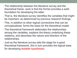 • The relationship between the literature survey and the
theoretical frame- work is that the former provides a solid
foundation for developing the latter.
• That is, the literature survey identifies the variables that might
be important, as determined by previous research findings.
• This, in addition to other logical connections that can be
conceptualized, forms the basis for the theoretical model.
• The theoretical framework elaborates the relationships
among the variables, explains the theory underlying these
relations, and describes the nature and direction of the
relationships.
• Just as the literature survey sets the stage for a good
theoretical framework, this in turn provides the logical base
for developing testable hypotheses.
 