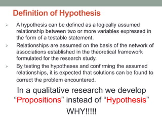 Definition of Hypothesis
 A hypothesis can be defined as a logically assumed
relationship between two or more variables expressed in
the form of a testable statement.
 Relationships are assumed on the basis of the network of
associations established in the theoretical framework
formulated for the research study.
 By testing the hypotheses and confirming the assumed
relationships, it is expected that solutions can be found to
correct the problem encountered.
In a qualitative research we develop
“Propositions” instead of “Hypothesis”
WHY!!!!!
 