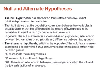 Null and Alternate Hypotheses
• The null hypothesis is a proposition that states a definitive, exact
relationship between two variables.
• That is, it states that the population correlation between two variables is
equal to zero or that the difference in the means of two groups in the
population is equal to zero (or some definite number).
• In general, the null statement is expressed as no (significant) relationship
between two variables or no (significant) difference between two groups.
• The alternate hypothesis, which is the opposite of the null, is a statement
expressing a relationship between two variables or indicating differences
between groups.
• H0 represents the null hypothesis
• HA represents the alternate hypothesis
• H 0: There is no relationship between stress experienced on the job and
the job satisfaction of employees.
 