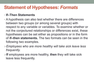 Statement of Hypotheses: Formats
• If–Then Statements
• A hypothesis can also test whether there are differences
between two groups (or among several groups) with
respect to any variable or variables. To examine whether or
not the conjectured relationships or differences exist, these
hypotheses can be set either as propositions or in the form
of if–then statements. The two formats can be seen in the
following two examples.
Employees who are more healthy will take sick leave less
frequently.
If employees are more healthy, then they will take sick
leave less frequently.
 
