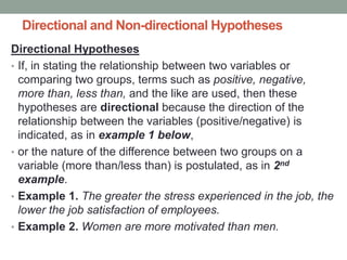 Directional and Non-directional Hypotheses
Directional Hypotheses
• If, in stating the relationship between two variables or
comparing two groups, terms such as positive, negative,
more than, less than, and the like are used, then these
hypotheses are directional because the direction of the
relationship between the variables (positive/negative) is
indicated, as in example 1 below,
• or the nature of the difference between two groups on a
variable (more than/less than) is postulated, as in 2nd
example.
• Example 1. The greater the stress experienced in the job, the
lower the job satisfaction of employees.
• Example 2. Women are more motivated than men.
 