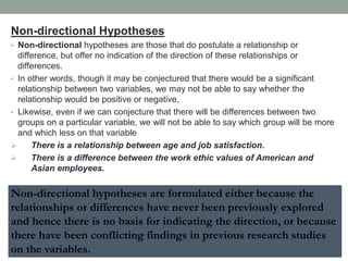Non-directional Hypotheses
• Non-directional hypotheses are those that do postulate a relationship or
difference, but offer no indication of the direction of these relationships or
differences.
• In other words, though it may be conjectured that there would be a significant
relationship between two variables, we may not be able to say whether the
relationship would be positive or negative,
• Likewise, even if we can conjecture that there will be differences between two
groups on a particular variable, we will not be able to say which group will be more
and which less on that variable
 There is a relationship between age and job satisfaction.
 There is a difference between the work ethic values of American and
Asian employees.
Non-directional hypotheses are formulated either because the
relationships or differences have never been previously explored
and hence there is no basis for indicating the direction, or because
there have been conflicting findings in previous research studies
on the variables.
 
