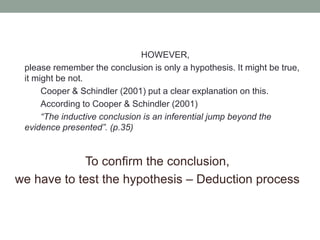 HOWEVER,
please remember the conclusion is only a hypothesis. It might be true,
it might be not.
Cooper & Schindler (2001) put a clear explanation on this.
According to Cooper & Schindler (2001)
“The inductive conclusion is an inferential jump beyond the
evidence presented”. (p.35)
To confirm the conclusion,
we have to test the hypothesis – Deduction process
 