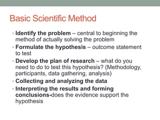 Basic Scientific Method
• Identify the problem – central to beginning the
method of actually solving the problem
• Formulate the hypothesis – outcome statement
to test
• Develop the plan of research – what do you
need to do to test this hypothesis? (Methodology,
participants, data gathering, analysis)
• Collecting and analyzing the data
• Interpreting the results and forming
conclusions-does the evidence support the
hypothesis
 