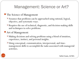 Management: Science or Art?
1–21
The Science of Management
Assumes that problems can be approached using rational, logical,
objective, and systematic ways.
Requires the use of technical, diagnostic, and decision-making skills
and techniques to solve problems.
Art of Management
Making decisions and solving problems using a blend of intuition,
experience, instinct, and personal insights.
Using conceptual, communication, interpersonal, and time-
management skills to accomplish the tasks associated with managerial
activities.
Safiul Azam, ACMA
 