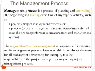 The Management Process
1–24
Management process is a process of planning and controlling
 the organizing and leading execution of any type of activity, such
as:
a project (project management process) or
a process (process management process, sometimes referred
to as the process performance measurement and management
system).
The organization's senior management is responsible for carrying
out its management process. However, this is not always the case
for all management processes; for example, it is the
responsibility of the project manager to carry out a project
management process.
Safiul Azam, ACMA
 