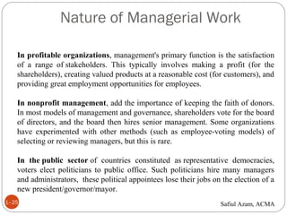 Nature of Managerial Work
1–25
In profitable organizations, management's primary function is the satisfaction
of a range of stakeholders. This typically involves making a profit (for the
shareholders), creating valued products at a reasonable cost (for customers), and
providing great employment opportunities for employees.
In nonprofit management, add the importance of keeping the faith of donors.
In most models of management and governance, shareholders vote for the board
of directors, and the board then hires senior management. Some organizations
have experimented with other methods (such as employee-voting models) of
selecting or reviewing managers, but this is rare.
In the public sector of countries constituted as representative democracies,
voters elect politicians to public office. Such politicians hire many managers
and administrators, these political appointees lose their jobs on the election of a
new president/governor/mayor.
Safiul Azam, ACMA
 