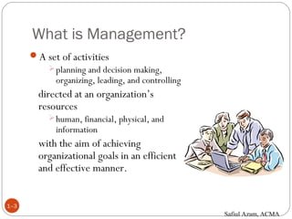 What is Management?
1–3
A set of activities
planning and decision making,
organizing, leading, and controlling
directed at an organization’s
resources
human, financial, physical, and
information
with the aim of achieving
organizational goals in an efficient
and effective manner.
Safiul Azam, ACMA
 