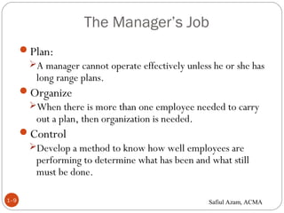 The Manager’s Job
1–9
Plan:
A manager cannot operate effectively unless he or she has
long range plans.
Organize
When there is more than one employee needed to carry
out a plan, then organization is needed.
Control
Develop a method to know how well employees are
performing to determine what has been and what still
must be done.
Safiul Azam, ACMA
 