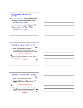 POSITIVE VERSUS NORMATIVE
ANALYSIS
• Positive statements are statements that
 attempt to describe the world as it is.
      Called descriptive analysis
• Normative statements are statements
 about how the world should be.
      Called prescriptive analysis




POSITIVE VS. NORMATIVE ANALYSIS

• Positive or Normative Statements?
    • An increase in the minimum wage will cause a
                                                    ?
      decrease in employment among the least-skilled.
                 POSITIVE (THỰC CHỨNG)


?   • Higher federal budget deficits will cause interest
      rates to increase.
                         POSITIVE
                                                      ?


    POSITIVE VS. NORMATIVE ANALYSIS

• Positive or Normative Statements?
    • The income gains from a higher minimum wage
                                                    ?
      are worth more than any slight reductions in
      employment.
                NORMATIVE (CHUẨN TẮC)

?   • State governments should be allowed to collect
      from tobacco companies the costs of treating
      smoking-related illnesses among the poor.
                       NORMATIVE
                                                      ?


                                                           13
 