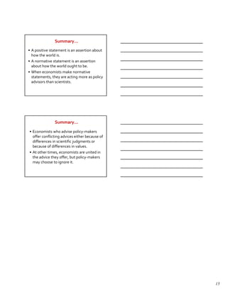 Summary…
• A positive statement is an assertion about
  how the world is.
• A normative statement is an assertion
  about how the world ought to be.
• When economists make normative
  statements, they are acting more as policy
  advisors than scientists.




               Summary…

• Economists who advise policy-makers
  offer conflicting advices either because of
  differences in scientific judgments or
  because of differences in values.
• At other times, economists are united in
  the advice they offer, but policy-makers
  may choose to ignore it.




                                                15
 