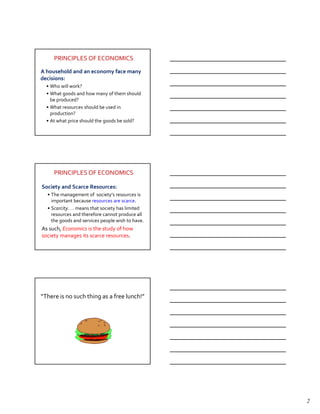 PRINCIPLES OF ECONOMICS

A household and an economy face many
decisions:
  • Who will work?
  • What goods and how many of them should
    be produced?
  • What resources should be used in
    production?
  • At what price should the goods be sold?




     PRINCIPLES OF ECONOMICS

Society and Scarce Resources:
  • The management of society’s resources is
    important because resources are scarce.
  • Scarcity. . . means that society has limited
    resources and therefore cannot produce all
    the goods and services people wish to have.
As such, Economics is the study of how
society manages its scarce resources.




Principle #1: People Face Tradeoffs.
“There is no such thing as a free lunch!”




                                                   2
 