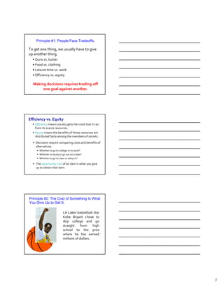 Principle #1: People Face Tradeoffs.

To get one thing, we usually have to give
up another thing.
  • Guns vs. butter
  • Food vs. clothing
  • Leisure time vs. work
  • Efficiency vs. equity

  Making decisions requires trading-off
       one goal against another.




Efficiency vs. Equity
Principle #1: People Face Tradeoffs
  • Efficiency means society gets the most that it can
    from its scarce resources.
  • Equity means the benefits of those resources are
    distributed fairly among the members of society.
  • Decisions require comparing costs and benefits of
    alternatives.
     • Whether to go to college or to work?
     • Whether to study or go out on a date?
     • Whether to go to class or sleep in?

  • The opportunity cost of an item is what you give
    up to obtain that item.




Principle #2: The Cost of Something Is What
You Give Up to Get It.

                           LA Laker basketball star
                           Kobe Bryant chose to
                           skip college and go
                           straight from        high
                           school to the pros
                           where he has earned
                           millions of dollars.




                                                         3
 
