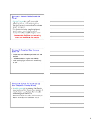 Principle #3: Rational People Think at the
 Margin.

• Marginal changes are small, incremental
  adjustments to an existing plan of action.
• Marginal changes in costs or benefits motivate
  people to respond.
• The decision to choose one alternative over
  another occurs when that alternative’s
  marginal benefits exceed its marginal costs!
   People make decisions by comparing
     costs and benefits at the margin.




 Principle #5: Trade Can Make Everyone
 Better Off.
• People gain from their ability to trade with one
  another.
• Competition results in gains from trading.
• Trade allows people to specialize in what they
  do best.




 Principle #6: Markets Are Usually a Good
 Way to Organize Economic Activity.
• A market economy is an economy that allocates
  resources through the decentralized decisions of
  many firms and households as they interact in
  markets for goods and services.
  • Households decide what to buy and who to work for.
  • Firms decide who to hire and what to produce.




                                                         4
 