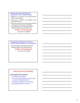 Principle #9: Prices Rise When the
Government Prints Too Much Money.
• Inflation is an increase in the overall level of
  prices in the economy.
• One cause of inflation is the growth in the
  quantity of money.
• When the government creates large quantities
  of money, the value of the money falls.
• The Phillips Curve illustrates the tradeoff
  between inflation and unemployment:
           Inflation        Unemployment
               It’s a short-run tradeoff!




Principle #10: Society faces a short-run
tradeoff between inflation and unemployment.
• The Phillips Curve illustrates the tradeoff
  between inflation and unemployment:
          Inflation         Unemployment
               It’s a short-run tradeoff!




      PRINCIPLES OF ECONOMICS
How people make decisions?
  • P1: People face tradeoffs.
  • P2: The cost of something is what you give
    up to get it opportunity cost.
  • P3: Rational people think at the margin.
  • P4: People respond to incentives.




                                                     6
 