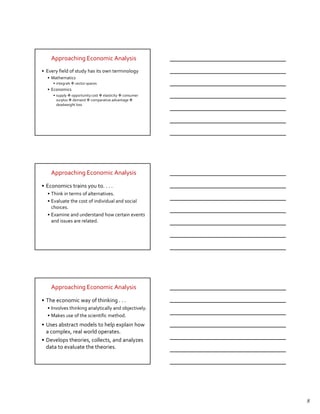 Approaching Economic Analysis
• Every field of study has its own terminology
  • Mathematics
     • integrals   vector spaces
  • Economics
     • supply opportunity cost elasticity consumer
       surplus demand comparative advantage
       deadweight loss




    Approaching Economic Analysis

• Economics trains you to. . . .
  • Think in terms of alternatives.
  • Evaluate the cost of individual and social
    choices.
  • Examine and understand how certain events
    and issues are related.




    Approaching Economic Analysis

• The economic way of thinking . . .
  • Involves thinking analytically and objectively.
  • Makes use of the scientific method.
• Uses abstract models to help explain how
  a complex, real world operates.
• Develops theories, collects, and analyzes
  data to evaluate the theories.




                                                      8
 