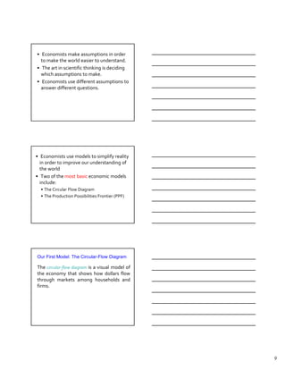 The Role of Assumptions
• Economists make assumptions in order
  to make the world easier to understand.
• The art in scientific thinking is deciding
  which assumptions to make.
• Economists use different assumptions to
  answer different questions.




•Economic Models models to simplify reality
   Economists use
  in order to improve our understanding of
  the world
• Two of the most basic economic models
  include:
  • The Circular Flow Diagram
  • The Production Possibilities Frontier (PPF)




Our First Model: The Circular-Flow Diagram

The circular-flow diagram is a visual model of
the economy that shows how dollars flow
through markets among households and
firms.




                                                  9
 