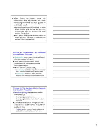 • Adam Smith (1723-1790) made the
  observation that households and firms
  interacting in markets act as if guided by
  an ‘invisible hand’.
  • Because households and firms look at prices
    when deciding what to buy and sell, they
    unknowingly take into account the social
    costs of their actions.
  • As a result, prices guide decision makers to
    reach outcomes that tend to maximize the
    welfare of society as a whole.




Principle #7: Governments Can Sometimes
Improve Market Outcomes.
 • Market failure occurs when the market fails to
   allocate resources efficiently.
 • When the market fails (breaks down)
   government can intervene to promote
   efficiency and equity.
 • Market failure may be caused by
   • an externality, which is the impact of one person or
     firm’s actions on the well-being of a bystander.
   • market power, which is the ability of a single
     person or firm to unduly influence market prices.




Principle #8: The Standard of Living Depends
on a Country’s Production.
• Standard of living may be measured in
  different ways:
   • By comparing personal incomes.
   • By comparing the total market value of a nation’s
     production.
 • Almost all variations in living standards
   are explained by differences in countries’
   productivities.
   • Productivity is the amount of goods and services
     produced from each hour of a worker’s time.




                                                            5
 