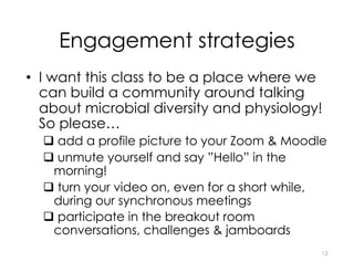 Engagement strategies
• I want this class to be a place where we
can build a community around talking
about microbial diversity and physiology!
So please…
q add a profile picture to your Zoom & Moodle
q unmute yourself and say ”Hello” in the
morning!
q turn your video on, even for a short while,
during our synchronous meetings
q participate in the breakout room
conversations, challenges & jamboards
12
 