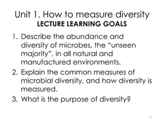 Unit 1. How to measure diversity
LECTURE LEARNING GOALS
1. Describe the abundance and
diversity of microbes, the “unseen
majority”, in all natural and
manufactured environments.
2. Explain the common measures of
microbial diversity, and how diversity is
measured.
3. What is the purpose of diversity?
15
 