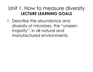 Unit 1. How to measure diversity
LECTURE LEARNING GOALS
1. Describe the abundance and
diversity of microbes, the “unseen
majority”, in all natural and
manufactured environments.
2. For common measures of microbial
diversity, explain how diversity is
measured.
3. Identify the important historical
founders of modern microbiology and
describe their contributions to our 16
 