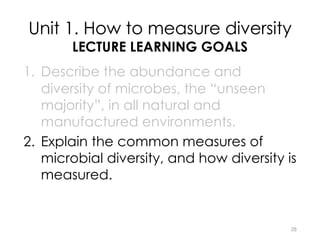 Unit 1. How to measure diversity
LECTURE LEARNING GOALS
1. Describe the abundance and
diversity of microbes, the “unseen
majority”, in all natural and
manufactured environments.
2. Explain the common measures of
microbial diversity, and how diversity is
measured.
3. What is the purpose of diversity?
28
 