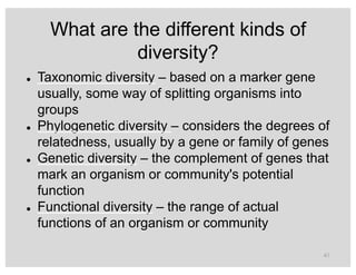 What are the different kinds of
diversity?
l Taxonomic diversity – based on a marker gene
usually, some way of splitting organisms into
groups
l Phylogenetic diversity – considers the degrees of
relatedness, usually by a gene or family of genes
l Genetic diversity – the complement of genes that
mark an organism or community's potential
function
l Functional diversity – the range of actual
functions of an organism or community
41
 