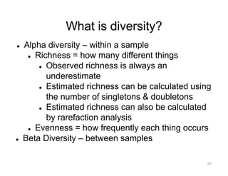 What is diversity?
l Alpha diversity – within a sample
l Richness = how many different things
l Observed richness is always an
underestimate
l Estimated richness can be calculated using
the number of singletons & doubletons
l Estimated richness can also be calculated
by rarefaction analysis
l Evenness = how frequently each thing occurs
l Beta Diversity – between samples
43
 