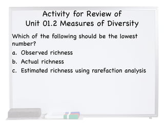 Activity for Review of
Unit 01.2 Measures of Diversity
Which of the following should be the lowest
number?
a. Observed richness
b. Actual richness
c. Estimated richness using rarefaction analysis
46
 