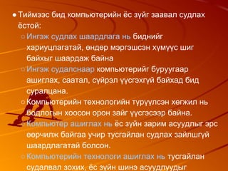 ●Тиймээс бид компьютерийн ёс зүйг заавал судлах
ёстой:
○Ингэж судлах шаардлага нь биднийг
хариуцлагатай, өндөр мэргэшсэн хүмүүс шиг
байхыг шаардаж байна
○Ингэж судалснаар компьютерийг буруугаар
ашиглах, саатал, сүйрэл үүсгэхгүй байхад бид
суралцана.
○Компьютерийн технологийн түрүүлсэн хөгжил нь
бодлогын хоосон орон зайг үүсгэсээр байна.
○Компьютер ашиглах нь ёс зүйн зарим асуудлыг эрс
өөрчилж байгаа учир тусгайлан судлах зайлшгүй
шаардлагатай болсон.
○Компьютерийн технологи ашиглах нь тусгайлан
судалвал зохих, ёс зүйн шинэ асуудлуудыг
 