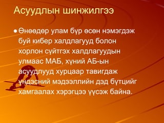 Асуудлын шинжилгээ
●Өнөөдөр улам бүр өсөн нэмэгдэж
буй кибер халдлагууд болон
хорлон сүйтгэх халдлагуудын
улмаас МАБ, хүний АБ-ын
асуудлууд хурцаар тавигдаж
үндэсний мэдээллийн дэд бүтцийг
хамгаалах хэрэгцээ үүсэж байна.
 