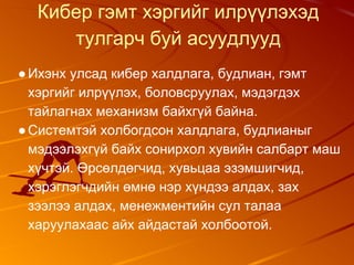 Кибер гэмт хэргийг илрүүлэхэд
тулгарч буй асуудлууд
●Ихэнх улсад кибер халдлага, будлиан, гэмт
хэргийг илрүүлэх, боловсруулах, мэдэгдэх
тайлагнах механизм байхгүй байна.
●Системтэй холбогдсон халдлага, будлианыг
мэдээлэхгүй байх сонирхол хувийн салбарт маш
хүчтэй. Өрсөлдөгчид, хувьцаа эзэмшигчид,
хэрэглэгчдийн өмнө нэр хүндээ алдах, зах
зээлээ алдах, менежментийн сул талаа
харуулахаас айх айдастай холбоотой.
 