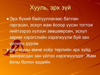 Хууль, эрх зүй
●Эрх бүхий байгууллагаас батлан
гаргасан, эсхүл жам ёсоор үүсэн тогтож
нийтээрээ хүлээн зөвшөөрсөн, эсхүл
зарим хэрэгслийн хэрэгжүүлж буй зан
үйлийн дүрэм
●Бид юуны өмнө хоёр төрлийн эрх зүйд
захирагдан зан үйлээ хэрэгжүүлдэг: Жам
ёсны болон ердийн
 