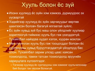 Хууль болон ёс зүй
●Ихэнх хуулиуд ёс зүйн хэм хэмжээ, дүрмүүдээс эх
үүсвэртэй
●Хэдийгээр хуулиуд ёс зүйн зарчмуудыг өөртөө
шингээсэн боловч багагүй ялгаатай зүйлс.
●Ёс зүйн хувьд зүй бус маш олон үйлдлийг хуулиар
хориглоогүй-тиймээс хууль бус гэж үзэгддэггүй.
Тухайлбал найздаа худал хэлэх, хууран мэхлэх.
●Мөн түүнчлэн хууль бус гэж тооцогддог боловч ёс
суртахууны хувьд буруутгагддаггүй үйлдлүүд бас
олон. Тухайлбал зарим улсад цаас хаясан
тохиолдолд, тамхи татсан тохиолдолд эрүүгийн
хариуцлага хүлээлгэдэг.
○ Тэгэхээр хуулиуд ёс суртахууны хэм хэмжээг хуульчилснаар
бий болдог гэж ойлгож болохгүй.
 
