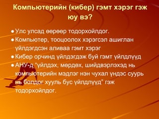 Компьютерийн (кибер) гэмт хэрэг гэж
юу вэ?
●Улс улсад өөрөөр тодорхойлдог.
●Компьютер, тооцоолох хэрэгсэл ашиглан
үйлдэгдсэн аливаа гэмт хэрэг
●Кибер орчинд үйлдэгдэж буй гэмт үйлдлүүд
●АНУ-д “үйлдэх, мөрдөх, шийдвэрлэхэд нь
компьютерийн мэдлэг нэн чухал үндэс суурь
нь болдог хууль бус үйлдлүүд” гэж
тодорхойлдог.
 