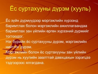 Ёс суртахууны дүрэм (хууль)
Ёс зүйн дүрмүүдээр мэргэжлийн хүрээнд
баримтлах болон мэргэжлийн ажиллагаандаа
баримтлах зан үйлийн өргөн хүрээний дүрмийг
тогтоодог.
Нэг бүрийн ёс суртахууны дүрэм, мэргэжлийн
нийтлэг дүрэм.
Мэргэжлийн болон ёс суртахууны зан үйлийн
дүрэм нь хуулийн заалттай давхцахын зэрэгцээ
тэдгээрээс ялгагдана.
 