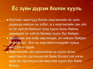 Ёс зүйн дүрэм болон хууль
●Хуулийн заалтууд болон мэргэжлийн ёс зүйн
дүрмүүд нийцэх нь элбэг, ө.х мэргэжлийн зан үйл
нь ёс зүйтэй байхын тулд хууль ёсны байна,
заримдаа ёс зүйгүй бөгөөд хууль бус байдаг.
●Заримдаа энэ хоёр зөрчилдах, үл нийцэх байдал
бий болдог. Энэ нь мэргэжилтнүүдийн хувьд
маргааны сэдэв.
●Мэргэжлийн үйл ажиллагаа нь хууль ёсны
мөртлөө ёс суртахуунгүй байж болдогтой нэгэн
адил ёс суртахуунтай мөртлөө хууль бус байж
болно.
 