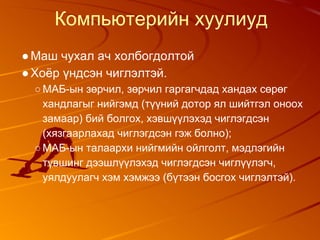 Компьютерийн хуулиуд
●Маш чухал ач холбогдолтой
●Хоёр үндсэн чиглэлтэй.
○МАБ-ын зөрчил, зөрчил гаргагчдад хандах сөрөг
хандлагыг нийгэмд (түүний дотор ял шийтгэл оноох
замаар) бий болгох, хэвшүүлэхэд чиглэгдсэн
(хязгаарлахад чиглэгдсэн гэж болно);
○МАБ-ын талаархи нийгмийн ойлголт, мэдлэгийн
түвшинг дээшлүүлэхэд чиглэгдсэн чиглүүлэгч,
уялдуулагч хэм хэмжээ (бүтээн босгох чиглэлтэй).
 