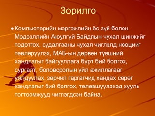 Зорилго
●Компьютерийн мэргэжлийн ёс зүй болон
Мэдээллийн Аюулгүй Байдлын чухал шинжийг
тодотгох, судалгааны чухал чиглэлд нөөцийг
төвлөрүүлэх, МАБ-ын дөрвөн түвшний
хандлагыг байгууллага бүрт бий болгох,
сургалт, боловсролын үйл ажиллагааг
уялдуулах, зөрчил гаргагчид хандах сөрөг
хандлагыг бий болгох, төлөвшүүлэхэд хууль
тогтоомжууд чиглэгдсэн байна.
 