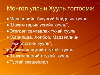 Монгол улсын Хууль тогтоомж
●Мэдээллийн Аюулгүй байдлын хууль
●“Цахим гарын үсгийн хууль”,
●Өгөгдөл хамгаалах тухай хууль
●“Харилцаа, Холбоо, Мэдээллийн
Технологийн хууль”,
●“Цахим хэлцлийн тухай” хууль
●“Цахим засгийн тухай” хууль
●Тусгай зөвшөөрөл
 