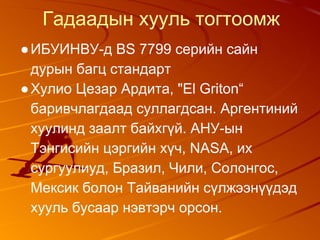 Гадаадын хууль тогтоомж
●ИБУИНВУ-д BS 7799 серийн сайн
дурын багц стандарт
●Хулио Цезар Ардита, "El Griton“
баривчлагдаад суллагдсан. Аргентиний
хуулинд заалт байхгүй. АНУ-ын
Тэнгисийн цэргийн хүч, NASA, их
сургуулиуд, Бразил, Чили, Солонгос,
Мексик болон Тайванийн сүлжээнүүдэд
хууль бусаар нэвтэрч орсон.
 