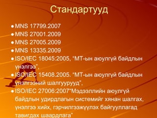 Стандартууд
●MNS 17799.2007
●MNS 27001.2009
●MNS 27005.2009
●MNS 13335.2009
●ISO/IEC 18045:2005, “МТ-ын аюулгүй байдлын
үнэлгээ”,
●ISO/IEC 15408.2005. “МТ-ын аюулгүй байдлын
үнэлгээний шалгуурууд”,
●ISO/IEC 27006:2007“Мэдээллийн аюулгүй
байдлын удирдлагын системийг хянан шалгах,
үнэлгээ хийх, гэрчилгээжүүлэх байгууллагад
тавигдах шаардлага”
 