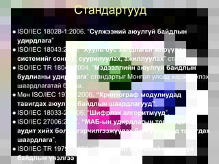 Стандартууд
● ISO/IEC 18028-1:2006. “Сүлжээний аюулгүй байдлын
удирдлага”
● ISO/IEC 18043:2006. “Хууль бус халдлагыг илрүүлэх
системийг сонгох, суурилуулах, ажиллуулах” стандарт,
● ISO/IEC TR 18044:2004. “Мэдээллийн аюулгүй байдлын
будлианы удирдлага” стандартыг Монгол улсад хэрэгжүүлэх
шаардлагатай байна.
● Мөн ISO/IEC 19790:2006. “Криптограф модулиудад
тавигдах аюулгүй байдлын шаардлагууд”,
● ISO/IEC 18033-2:2006. “Шифрлэх алгоритмүүд”,
● ISO/IEC 27006:2007. “МАБ-ын удирдлагын тогтолцоонд
аудит хийх болон гэрчилгээжүүлэх байгууллагад тавигдах
шаардлага”,
● ISO/IEC TR 19791:2006. “Үйлдлийн системийн аюулгүй
байдлын үнэлгээ”
 