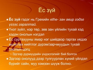 Ёс зүй
●Ёс зүй гэдэг нь Грекийн ethe- зан авир гэдэг
үгээс гаралтай.
●Үнэт зүйл, нэр төр, зөв зан үйлийн тухай хэд
хэдэн онолын нэгдэл
●Ёс суртахууны ямар нэг шийдвэр гаргах үедээ
ашиглах нийтлэг дүрэм/зарчмуудын тухай
онолын цогц
○Эдгээр дүрмүүдийн үндэслэлийг бий болгох
●Эдгээр онолууд дээр тулгуурлан хүний үйлдэл
бүрийг сайн, муу хэмээн шүүж болно.
 
